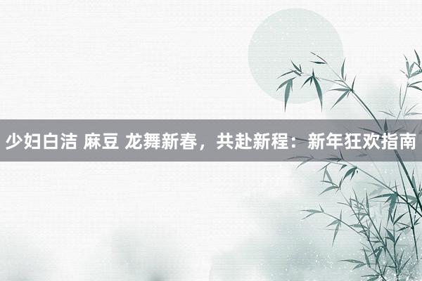 少妇白洁 麻豆 龙舞新春，共赴新程：新年狂欢指南