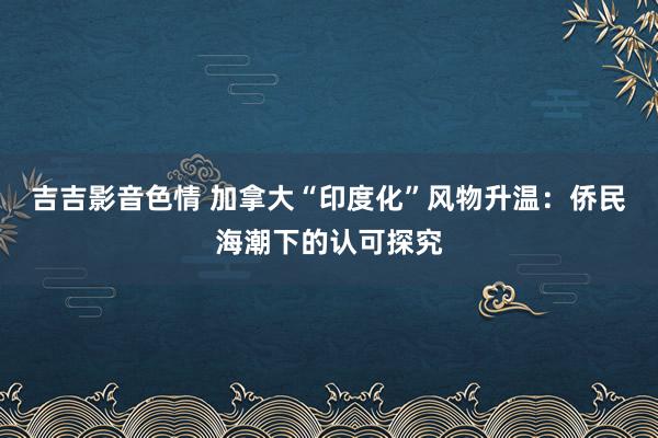 吉吉影音色情 加拿大“印度化”风物升温：侨民海潮下的认可探究