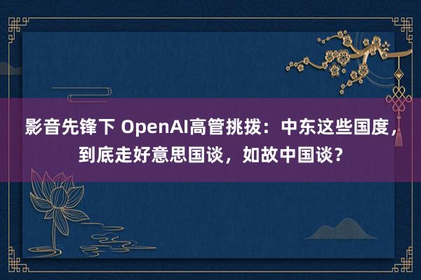 影音先锋下 OpenAI高管挑拨：中东这些国度，到底走好意思国谈，如故中国谈？