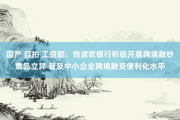 国产 自拍 工信部：饱读吹银行积极开展跨境融钞票品立异 普及中小企业跨境融资便利化水平