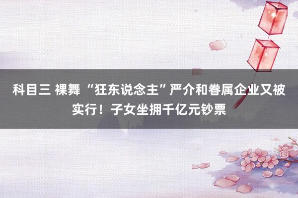 科目三 裸舞 “狂东说念主”严介和眷属企业又被实行！子女坐拥千亿元钞票
