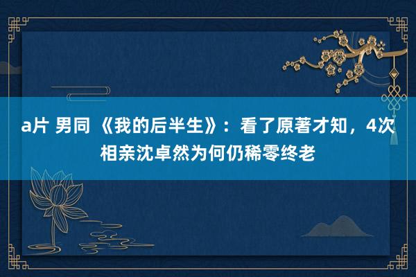 a片 男同 《我的后半生》：看了原著才知，4次相亲沈卓然为何仍稀零终老