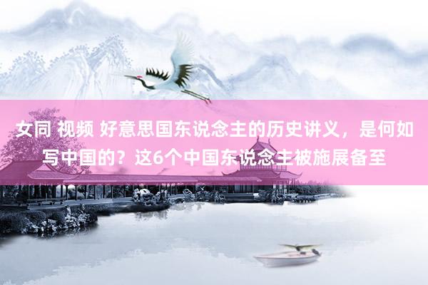 女同 视频 好意思国东说念主的历史讲义，是何如写中国的？这6个中国东说念主被施展备至