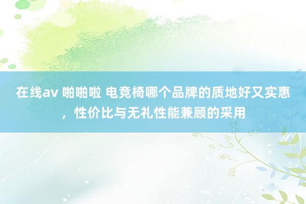在线av 啪啪啦 电竞椅哪个品牌的质地好又实惠，性价比与无礼性能兼顾的采用