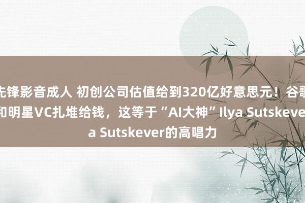 先锋影音成人 初创公司估值给到320亿好意思元！谷歌、英伟达和明星VC扎堆给钱，这等于“AI大神”Ilya Sutskever的高唱力