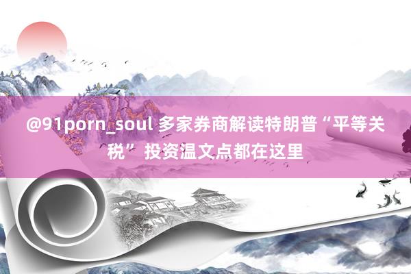 @91porn_soul 多家券商解读特朗普“平等关税” 投资温文点都在这里