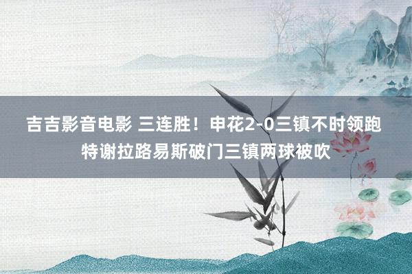 吉吉影音电影 三连胜！申花2-0三镇不时领跑 特谢拉路易斯破门三镇两球被吹