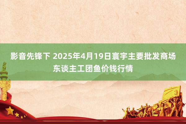 影音先锋下 2025年4月19日寰宇主要批发商场东谈主工团鱼价钱行情