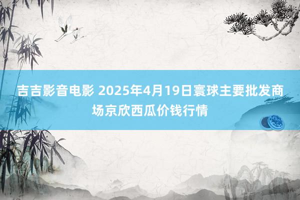 吉吉影音电影 2025年4月19日寰球主要批发商场京欣西瓜价钱行情