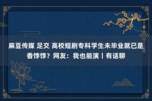 麻豆传媒 足交 高校短剧专科学生未毕业就已是香饽饽？网友：我也能演丨有话聊