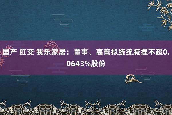 国产 肛交 我乐家居：董事、高管拟统统减捏不超0.0643%股份