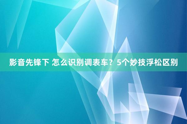 影音先锋下 怎么识别调表车？5个妙技浮松区别