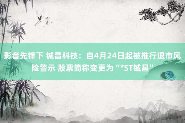 影音先锋下 铖昌科技：自4月24日起被推行退市风险警示 股票简称变更为“*ST铖昌”