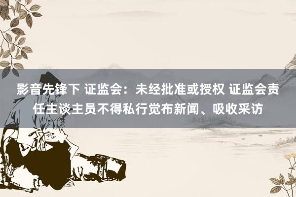 影音先锋下 证监会：未经批准或授权 证监会责任主谈主员不得私行觉布新闻、吸收采访