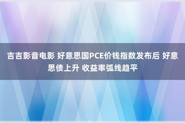 吉吉影音电影 好意思国PCE价钱指数发布后 好意思债上升 收益率弧线趋平